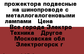 прожектора подвесные на шинопроводе с металлогалогеновыми лампами › Цена ­ 40 000 - Все города Электро-Техника » Другое   . Московская обл.,Электрогорск г.